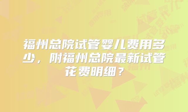 福州总院试管婴儿费用多少,附福州总院最新试管花费明细?