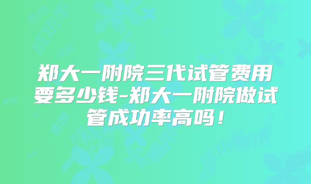 郑大一附院三代试管费用要多少钱-郑大一附院做试管成功率高吗！