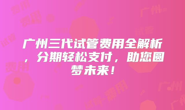 广州三代试管费用全解析，分期轻松支付，助您圆梦未来！