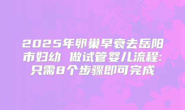 2025年卵巢早衰去岳阳市妇幼 做试管婴儿流程:只需8个步骤即可完成