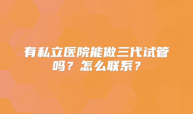 有私立医院能做三代试管吗？怎么联系？