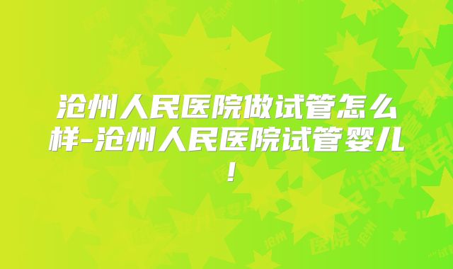 沧州人民医院做试管怎么样-沧州人民医院试管婴儿！