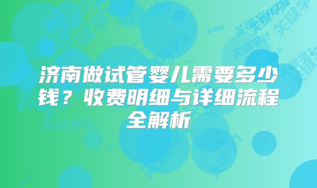 济南做试管婴儿需要多少钱？收费明细与详细流程全解析