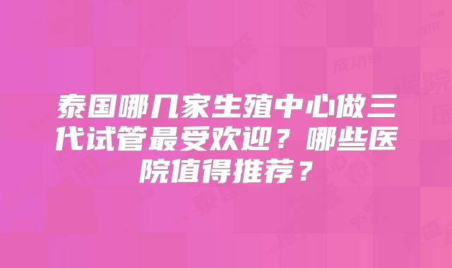 泰国哪几家生殖中心做三代试管最受欢迎？哪些医院值得推荐？