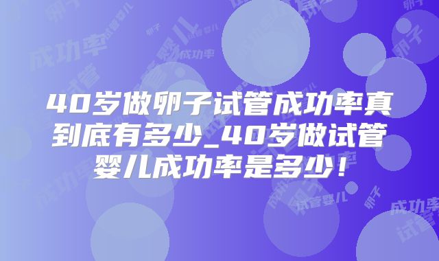 40岁做卵子试管成功率真到底有多少_40岁做试管婴儿成功率是多少!