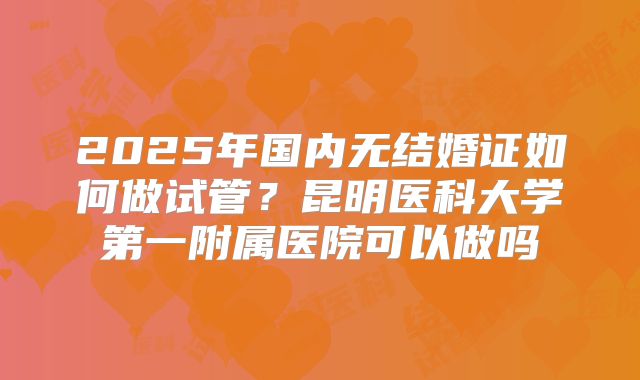 2025年国内无结婚证如何做试管?昆明医科大学第一附属医院可以做吗
