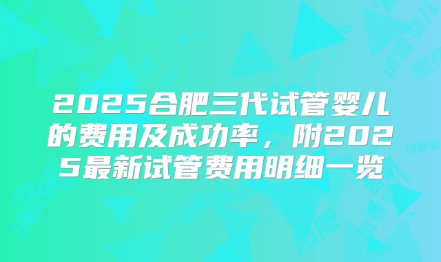 2025合肥三代试管婴儿的费用及成功率，附2025最新试管费用明细一览