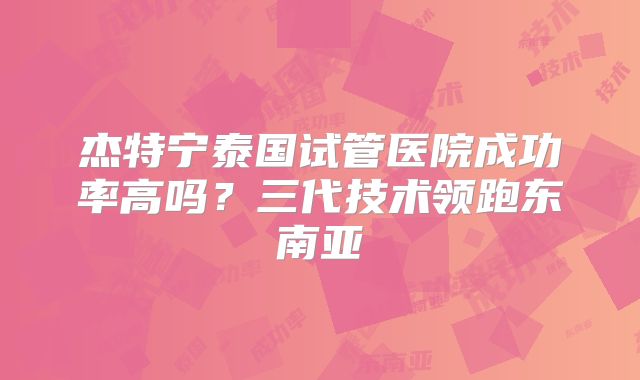 杰特宁泰国试管医院成功率高吗?三代技术领跑东南亚