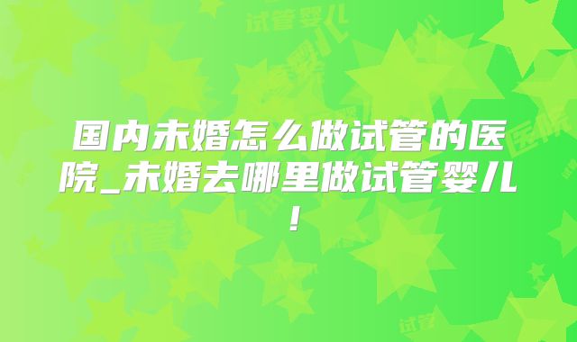国内未婚怎么做试管的医院_未婚去哪里做试管婴儿！