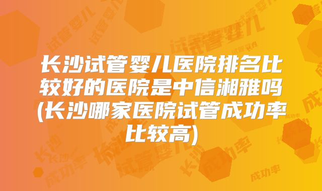 长沙试管婴儿医院排名比较好的医院是中信湘雅吗(长沙哪家医院试管成功率比较高)