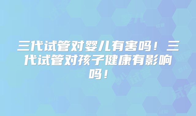 三代试管对婴儿有害吗！三代试管对孩子健康有影响吗！
