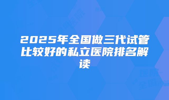2025年全国做三代试管比较好的私立医院排名解读