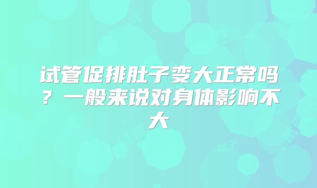 试管促排肚子变大正常吗？一般来说对身体影响不大