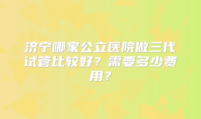 济宁哪家公立医院做三代试管比较好？需要多少费用？