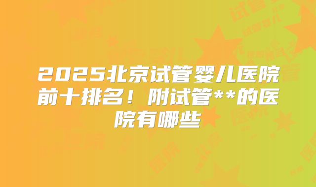 2025北京试管婴儿医院前十排名！附试管**的医院有哪些