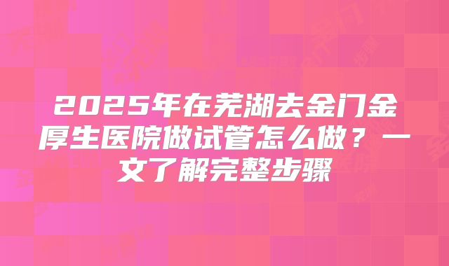 2025年在芜湖去金门金厚生医院做试管怎么做?一文了解完整步骤