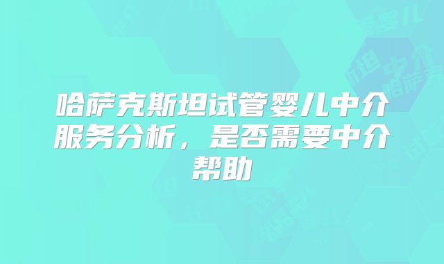 哈萨克斯坦试管婴儿中介服务分析，是否需要中介帮助