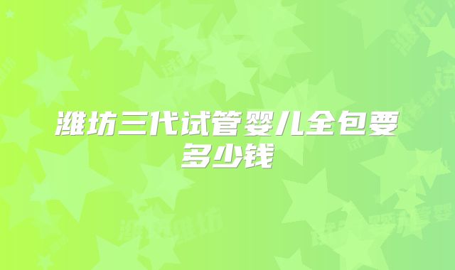 潍坊三代试管婴儿全包要多少钱