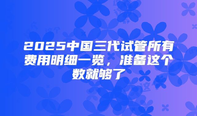 2025中国三代试管所有费用明细一览,准备这个数就够了