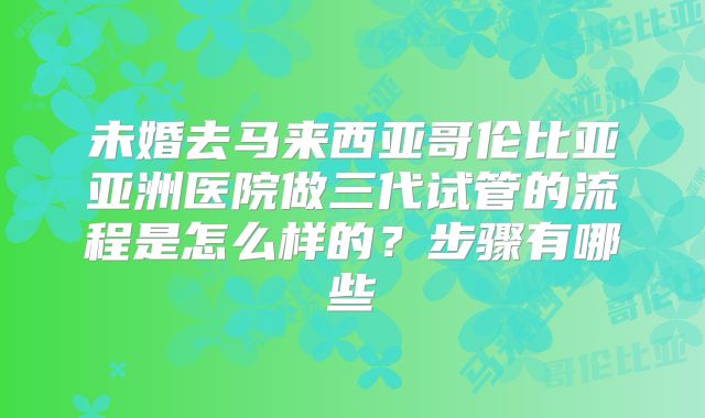 未婚去马来西亚哥伦比亚亚洲医院做三代试管的流程是怎么样的？步骤有哪些