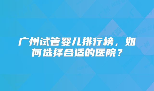 广州试管婴儿排行榜，如何选择合适的医院？