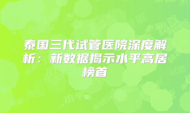 泰国三代试管医院深度解析：新数据揭示水平高居榜首
