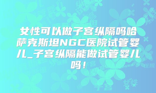 女性可以做子宫纵隔吗哈萨克斯坦NGC医院试管婴儿_子宫纵隔能做试管婴儿吗!
