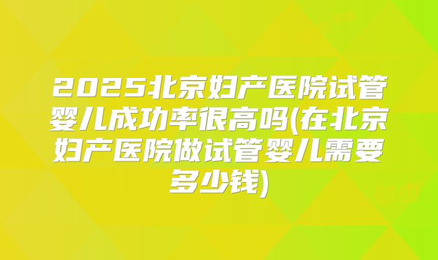 2025北京妇产医院试管婴儿成功率很高吗(在北京妇产医院做试管婴儿需要多少钱)