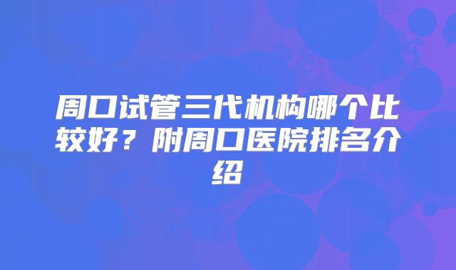 周口试管三代机构哪个比较好？附周口医院排名介绍