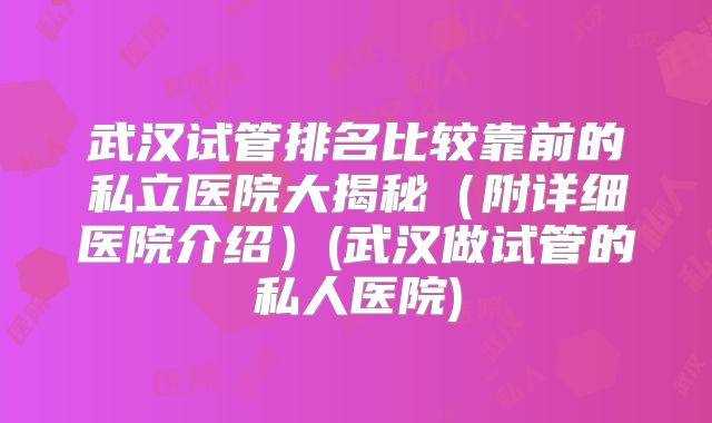 武汉试管排名比较靠前的私立医院大揭秘(附详细医院介绍)(武汉做试管的私人医院)