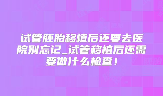试管胚胎移植后还要去医院别忘记_试管移植后还需要做什么检查！