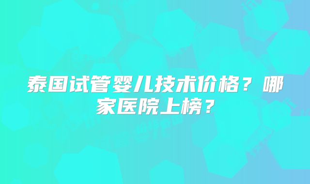 泰国试管婴儿技术价格?哪家医院上榜?