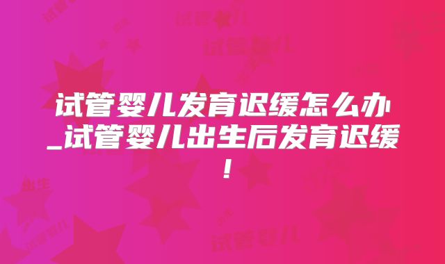 试管婴儿发育迟缓怎么办_试管婴儿出生后发育迟缓！