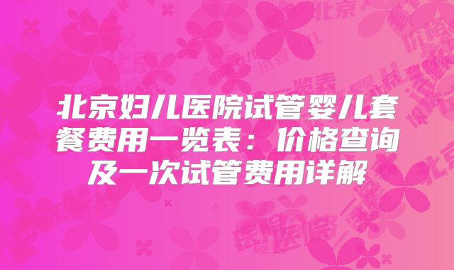 北京妇儿医院试管婴儿套餐费用一览表：价格查询及一次试管费用详解