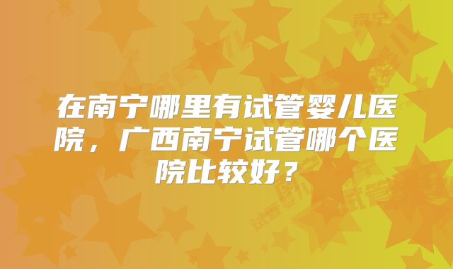 在南宁哪里有试管婴儿医院，广西南宁试管哪个医院比较好？
