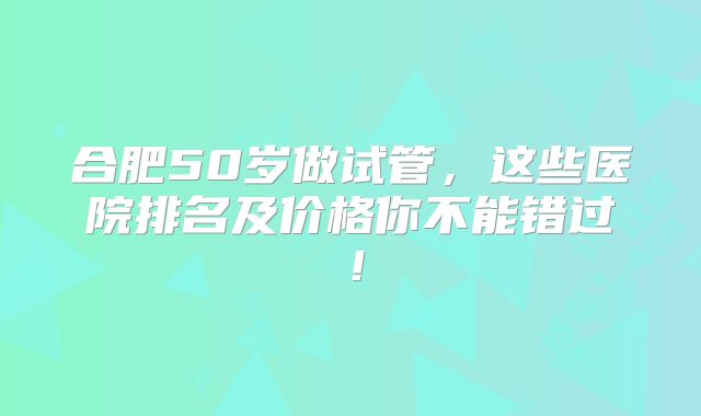 合肥50岁做试管，这些医院排名及价格你不能错过！