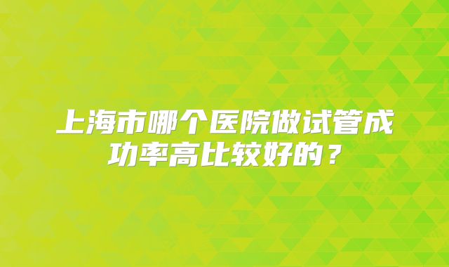上海市哪个医院做试管成功率高比较好的？