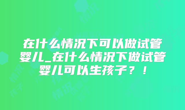 在什么情况下可以做试管婴儿_在什么情况下做试管婴儿可以生孩子?!