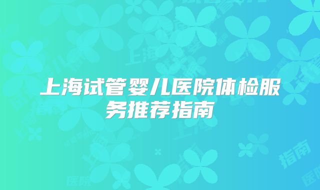 上海试管婴儿医院体检服务推荐指南