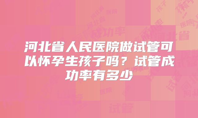 河北省人民医院做试管可以怀孕生孩子吗?试管成功率有多少