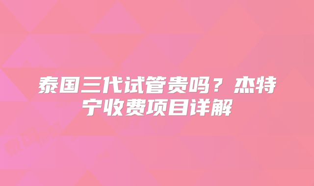 泰国三代试管贵吗？杰特宁收费项目详解