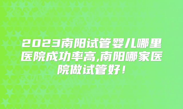 2023南阳试管婴儿哪里医院成功率高,南阳哪家医院做试管好！