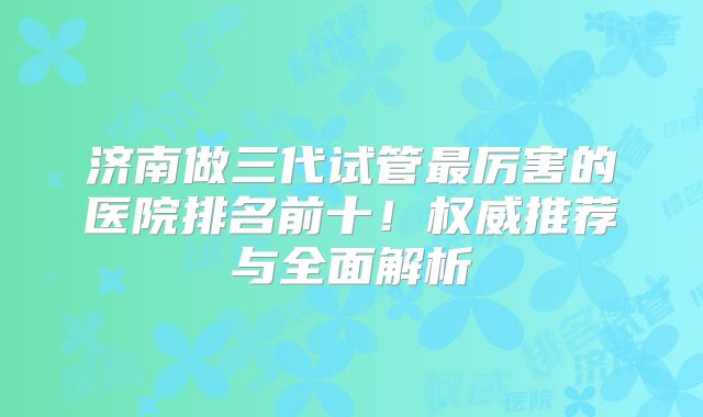 济南做三代试管最厉害的医院排名前十!权威推荐与全面解析