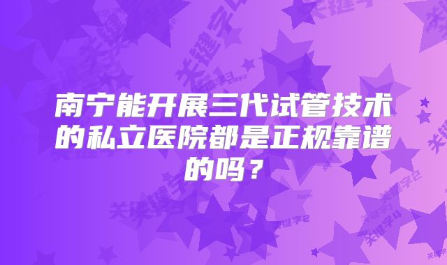 南宁能开展三代试管技术的私立医院都是正规靠谱的吗？