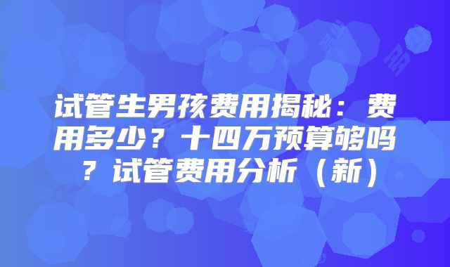 试管生男孩费用揭秘:费用多少?十四万预算够吗?试管费用分析(新)