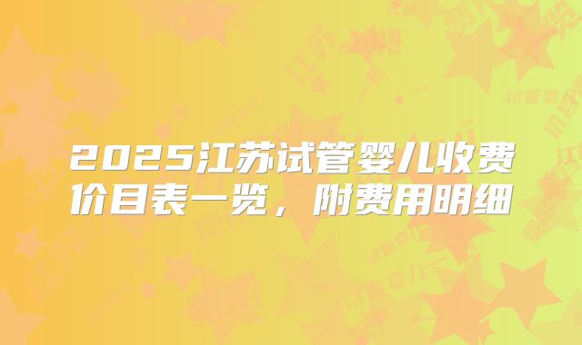 2025江苏试管婴儿收费价目表一览，附费用明细