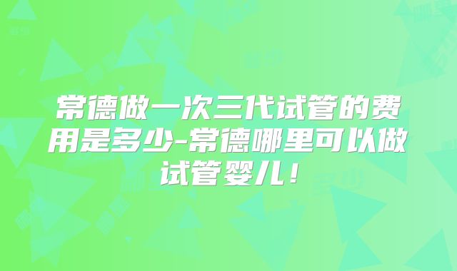 常德做一次三代试管的费用是多少-常德哪里可以做试管婴儿!