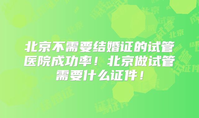 北京不需要结婚证的试管医院成功率！北京做试管需要什么证件！
