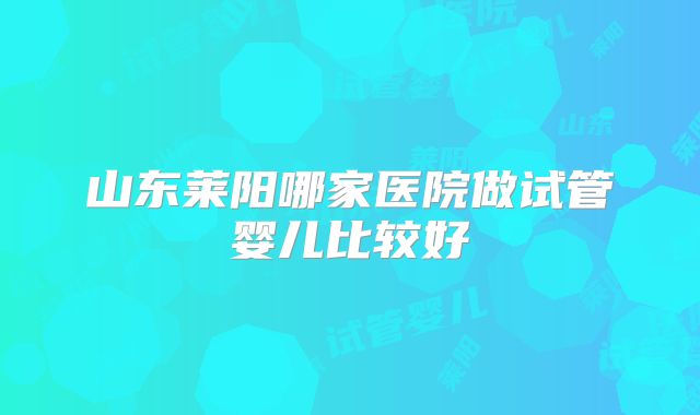 山东莱阳哪家医院做试管婴儿比较好