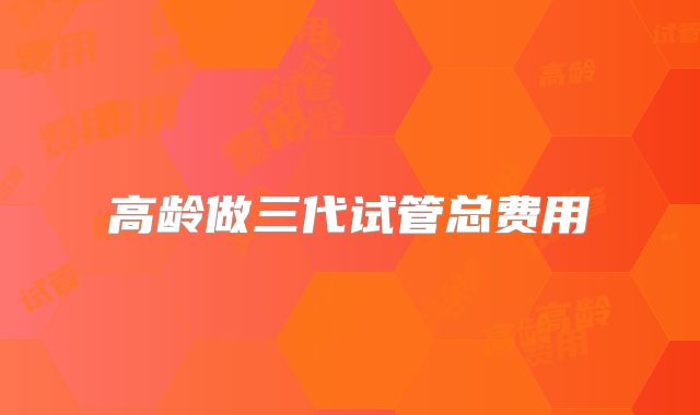 高龄做三代试管总费用
